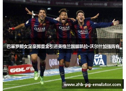 巴塞罗那女足豪掷重金引进英格兰国脚凯拉·沃尔什加强阵容