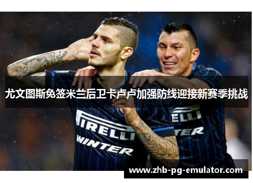 尤文图斯免签米兰后卫卡卢卢加强防线迎接新赛季挑战