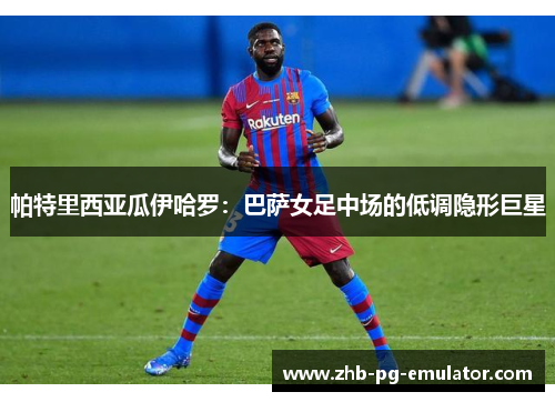 帕特里西亚瓜伊哈罗：巴萨女足中场的低调隐形巨星