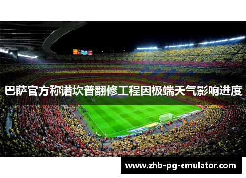 巴萨官方称诺坎普翻修工程因极端天气影响进度